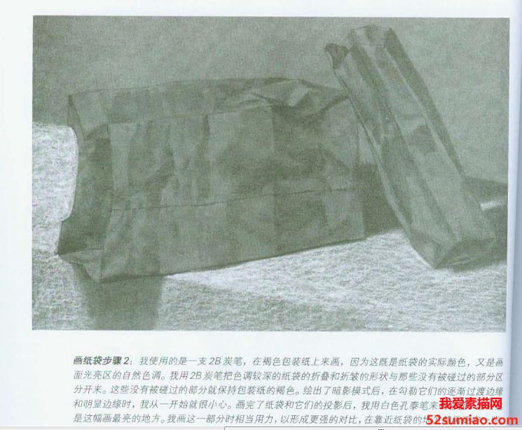 畫紙袋步驟2:我使用的是一支2B炭筆，在褐色包裝紙上來畫，因為這既是紙袋的實際顏色,又是畫面光亮區的自然色調。我用2B炭筆把色調較深的紙袋的折疊和折皺的形狀與那些沒有被碰過的部分區分開來。這些沒有被碰過的部分就保持包裝紙的褐色。繪出了暗影模式后,在勾勒它們的逐漸過渡邊緣和明顯邊緣時，我從一開始就很小心。畫完了紙袋和它們的投影后,我用白色孔泰筆來畫臺面,因為這才是這幅畫最亮的地方。我畫這一部分時相當用力,以形成更強的對比，在靠近紙袋的地方筆畫更密一些。如果你的畫幅較大，就使用炭精條來代替炭筆,使用白色蠟筆來代替孔泰筆。